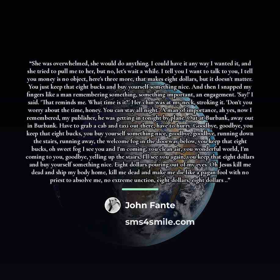 “She was overwhelmed, she would do anything. I could have it any way I wanted it, and she tried to pull me to her, but no, let's wait a while. I tell you I want to talk to you, I tell you money is no object, here's three more, that makes eight dollars, but it doesn't matter. You just keep that…” quote by John Fante