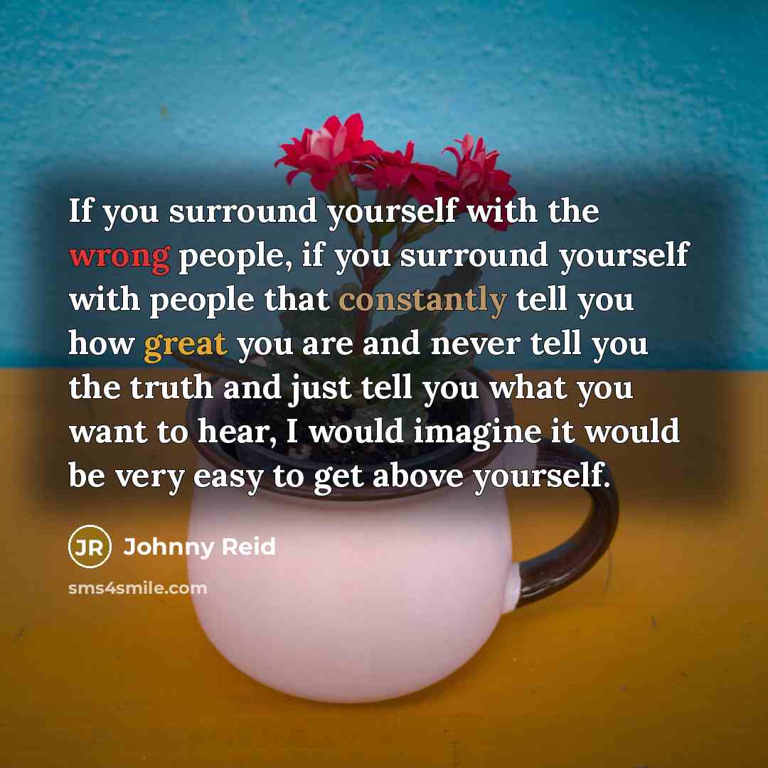 “If you surround yourself with the wrong people, if you surround yourself with people that constantly tell you how great you are and never tell you the truth and just tell you what you want to hear, I would imagine it would be very easy to get above yourself.” quote by Johnny Reid