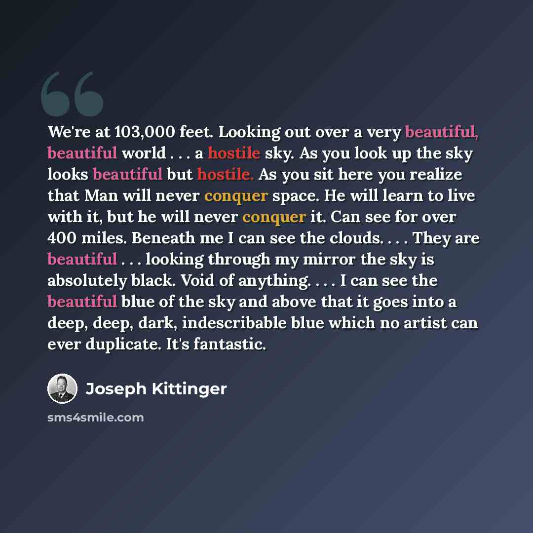 “We're at 103,000 feet. Looking out over a very beautiful, beautiful world . . . a hostile sky. As you look up the sky looks beautiful but hostile. As you sit here you realize that Man will never conquer space. He will learn to live with it, but he will never conquer it. Can see for over 400 miles…” quote by Joseph Kittinger