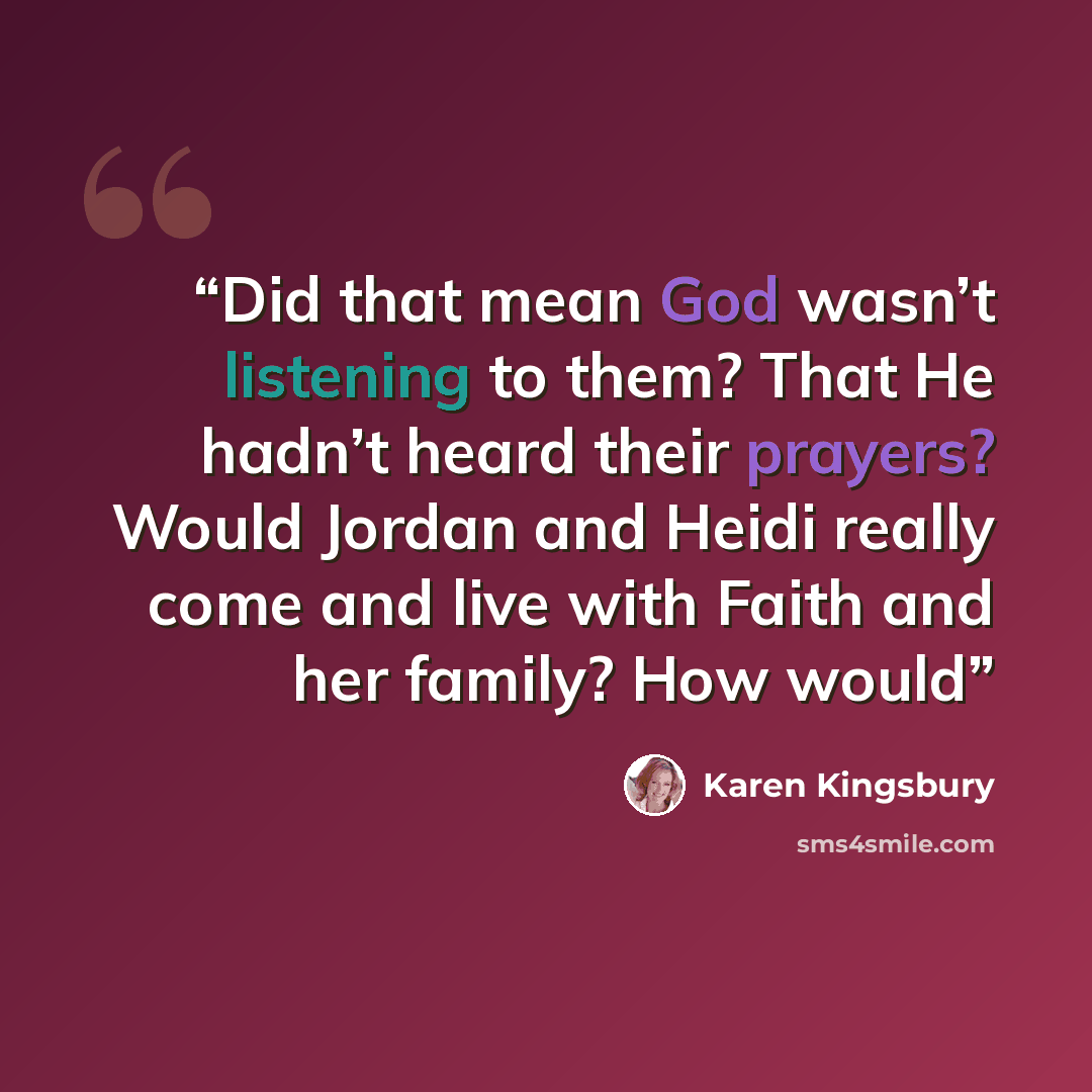 “Did that mean God wasn’t listening to them? That He hadn’t heard their prayers? Would Jordan and Heidi really come and live with Faith and her family? How would” quote by Karen Kingsbury