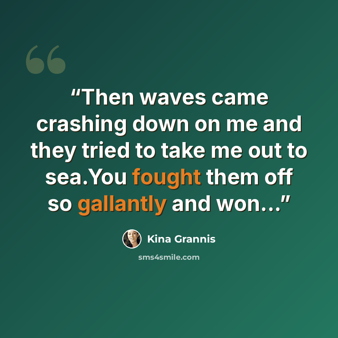 “Then waves came crashing down on me and they tried to take me out to sea.You fought them off so gallantly and won...” quote by Kina Grannis