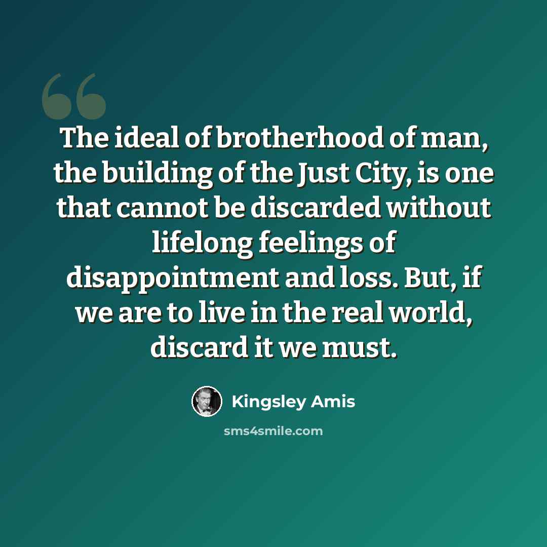 “The ideal of brotherhood of man, the building of the Just City, is one that cannot be discarded without lifelong feelings of disappointment and loss. But, if we are to live in the real world, discard it we must.” quote by Kingsley Amis