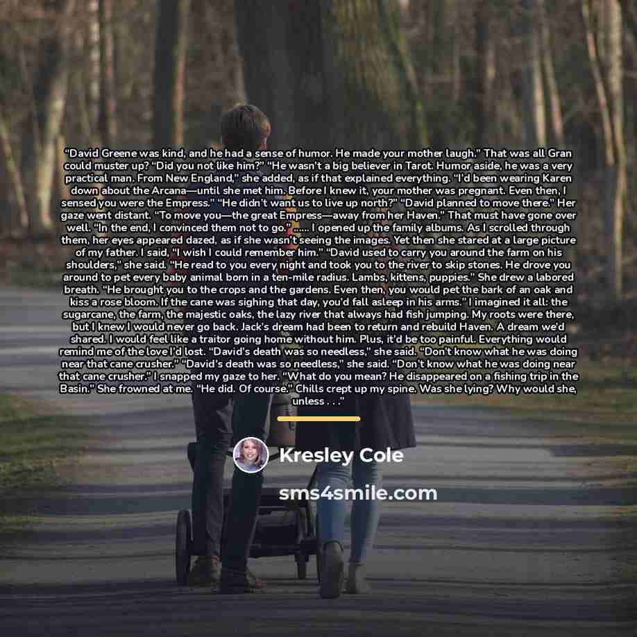 “David Greene was kind, and he had a sense of humor. He made your mother laugh.” That was all Gran could muster up? “Did you not like him?” “He wasn’t a big believer in Tarot. Humor aside, he was a very practical man. From New England,” she added, as if that explained everything. “I’d been wearing…” quote by Kresley Cole