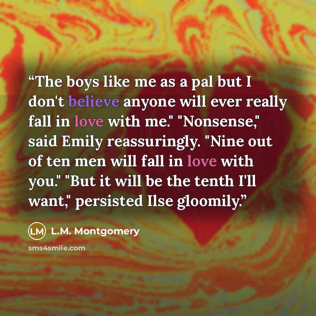 “The boys like me as a pal but I don't believe anyone will ever really fall in love with me." "Nonsense," said Emily reassuringly. "Nine out of ten men will fall in love with you." "But it will be the tenth I'll want," persisted Ilse gloomily.” quote by L.M. Montgomery
