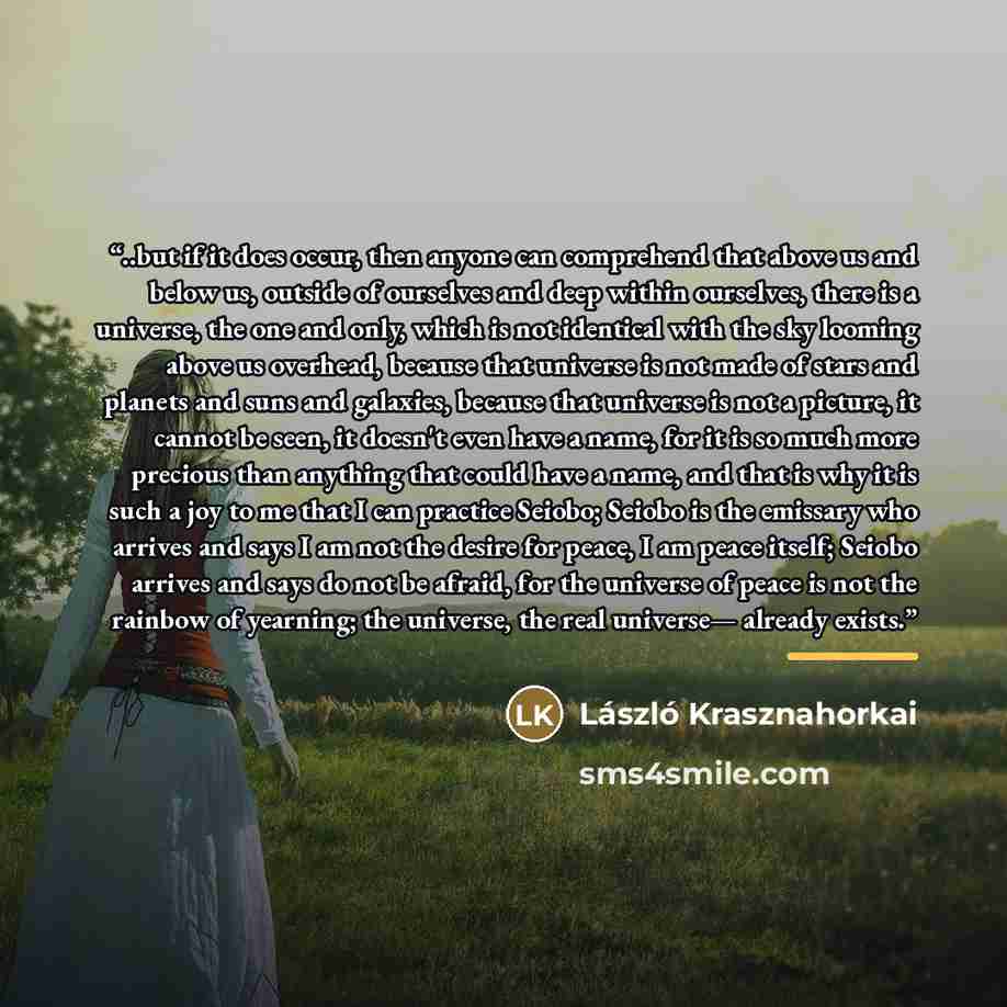 “..but if it does occur, then anyone can comprehend that above us and below us, outside of ourselves and deep within ourselves, there is a universe, the one and only, which is not identical with the sky looming above us overhead, because that universe is not made of stars and planets and suns and…” quote by László Krasznahorkai