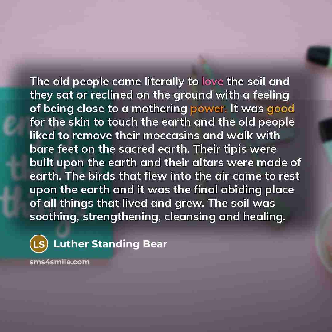 “The old people came literally to love the soil and they sat or reclined on the ground with a feeling of being close to a mothering power. It was good for the skin to touch the earth and the old people liked to remove their moccasins and walk with bare feet on the sacred earth. Their tipis were…” quote by Luther Standing Bear