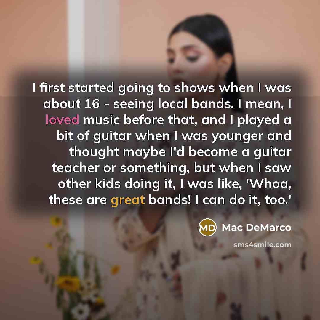 “I first started going to shows when I was about 16 - seeing local bands. I mean, I loved music before that, and I played a bit of guitar when I was younger and thought maybe I'd become a guitar teacher or something, but when I saw other kids doing it, I was like, 'Whoa, these are great bands! I…” quote by Mac DeMarco