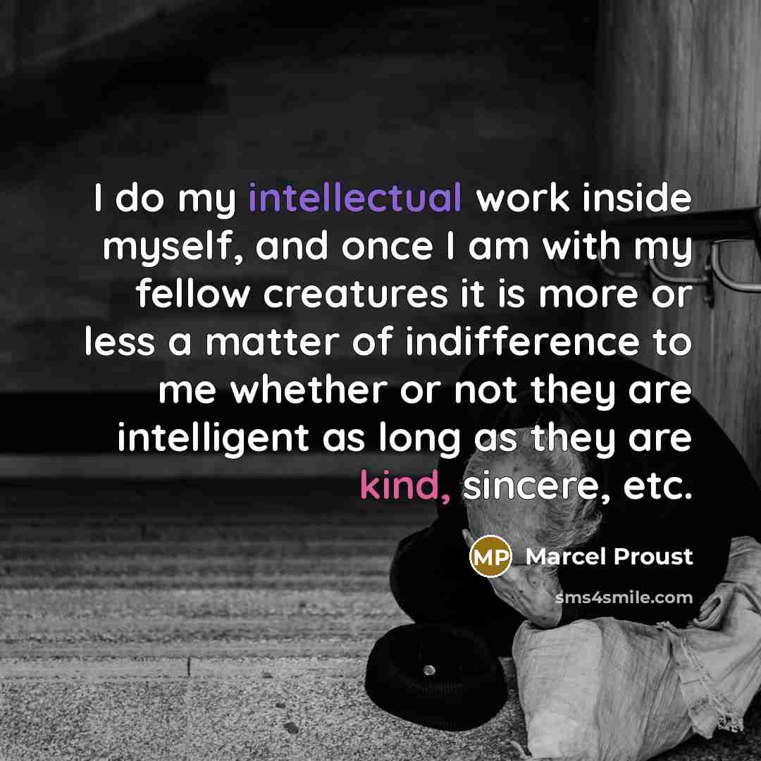 “I do my intellectual work inside myself, and once I am with my fellow creatures it is more or less a matter of indifference to me whether or not they are intelligent as long as they are kind, sincere, etc.” quote by Marcel Proust