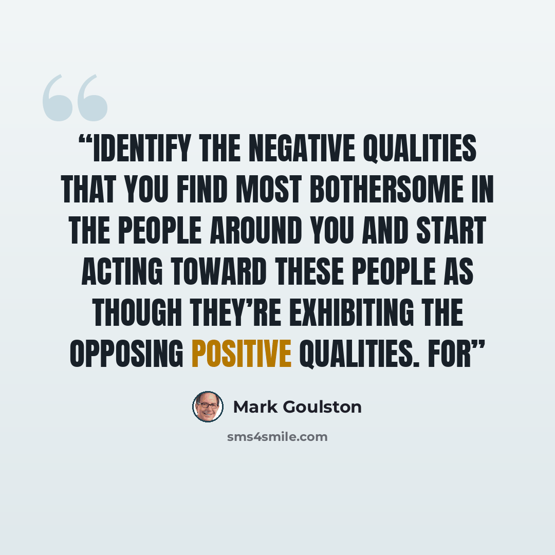 “identify the negative qualities that you find most bothersome in the people around you and start acting toward these people as though they’re exhibiting the opposing positive qualities. For” quote by Mark Goulston