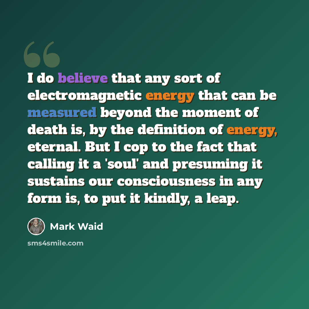 “I do believe that any sort of electromagnetic energy that can be measured beyond the moment of death is, by the definition of energy, eternal. But I cop to the fact that calling it a 'soul' and presuming it sustains our consciousness in any form is, to put it kindly, a leap.” quote by Mark Waid