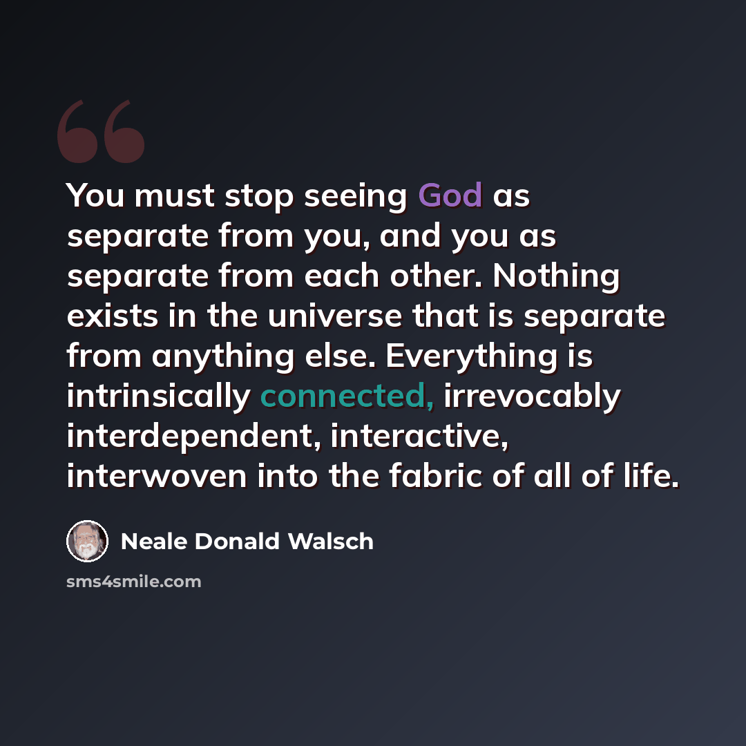“You must stop seeing God as separate from you, and you as separate from each other. Nothing exists in the universe that is separate from anything else. Everything is intrinsically connected, irrevocably interdependent, interactive, interwoven into the fabric of all of life.” quote by Neale Donald Walsch