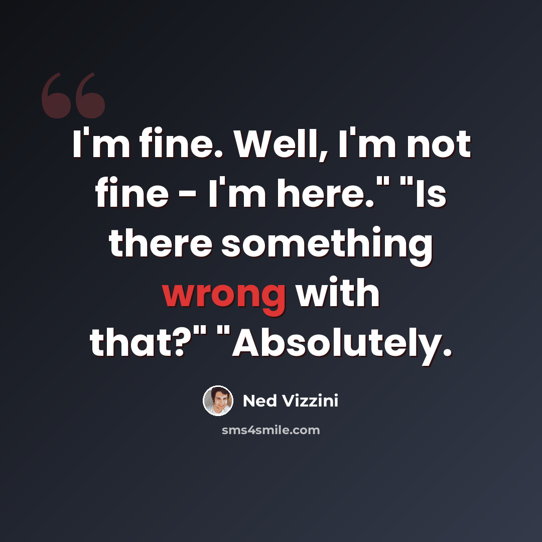 “I'm fine. Well, I'm not fine - I'm here." "Is there something wrong with that?" "Absolutely.” quote by Ned Vizzini