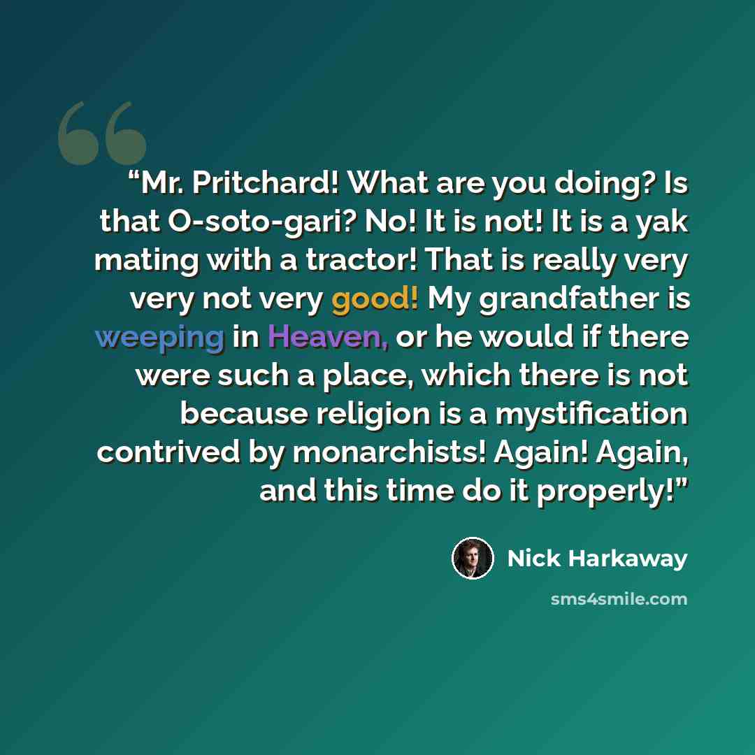 “Mr. Pritchard! What are you doing? Is that O-soto-gari? No! It is not! It is a yak mating with a tractor! That is really very very not very good! My grandfather is weeping in Heaven, or he would if there were such a place, which there is not because religion is a mystification contrived by…” quote by Nick Harkaway