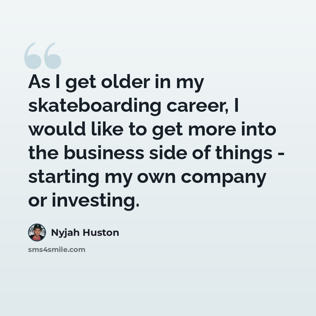 “As I get older in my skateboarding career, I would like to get more into the business side of things - starting my own company or investing.” quote by Nyjah Huston