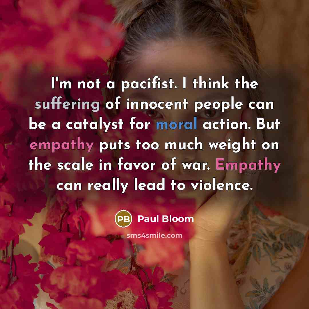 “I'm not a pacifist. I think the suffering of innocent people can be a catalyst for moral action. But empathy puts too much weight on the scale in favor of war. Empathy can really lead to violence.” quote by Paul Bloom