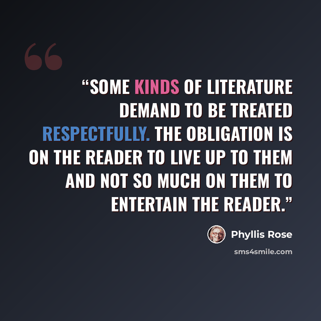 “Some kinds of literature demand to be treated respectfully. The obligation is on the reader to live up to them and not so much on them to entertain the reader.” quote by Phyllis Rose