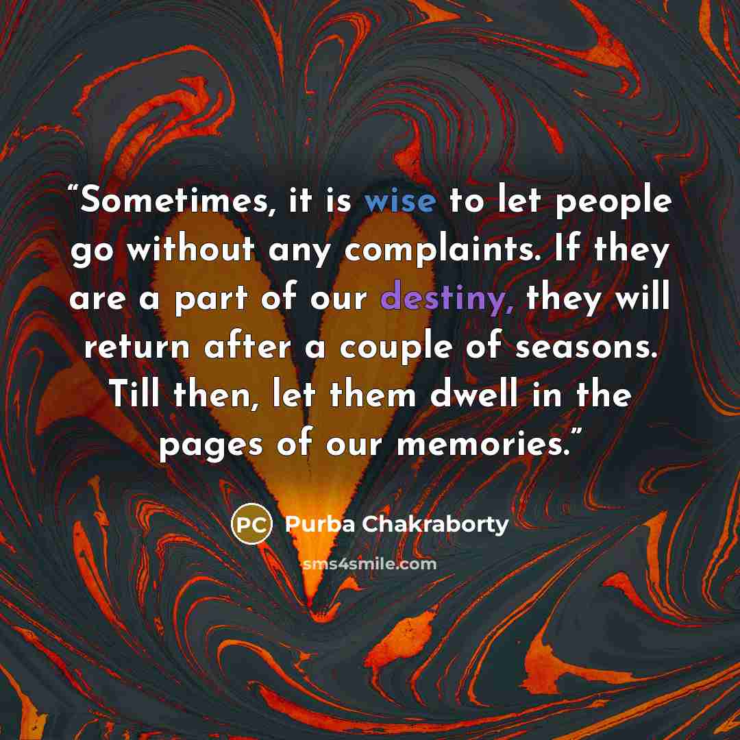 “Sometimes, it is wise to let people go without any complaints. If they are a part of our destiny, they will return after a couple of seasons. Till then, let them dwell in the pages of our memories.” quote by Purba Chakraborty