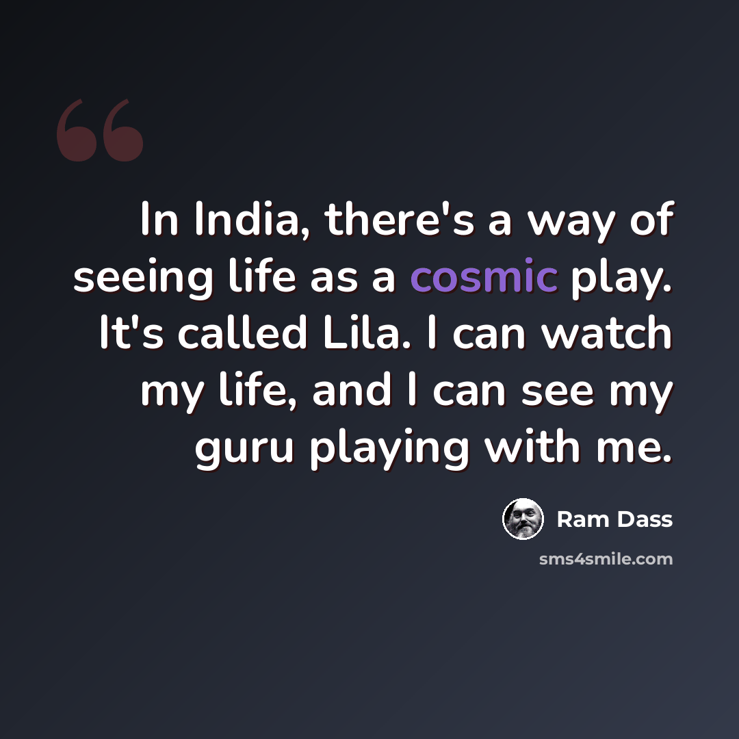 “In India, there's a way of seeing life as a cosmic play. It's called Lila. I can watch my life, and I can see my guru playing with me.” quote by Ram Dass