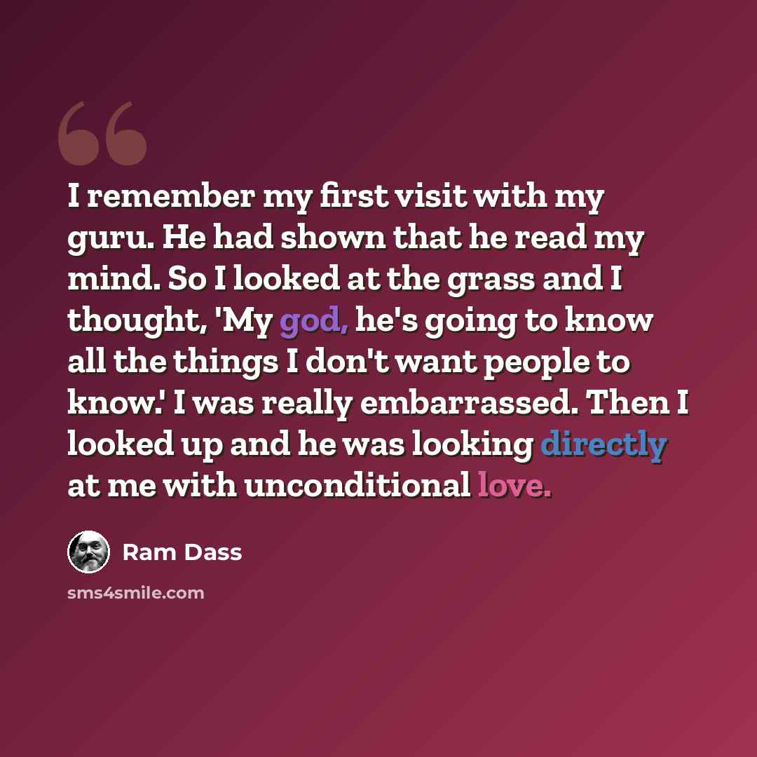 “I remember my first visit with my guru. He had shown that he read my mind. So I looked at the grass and I thought, 'My god, he's going to know all the things I don't want people to know.' I was really embarrassed. Then I looked up and he was looking directly at me with unconditional love.” quote by Ram Dass