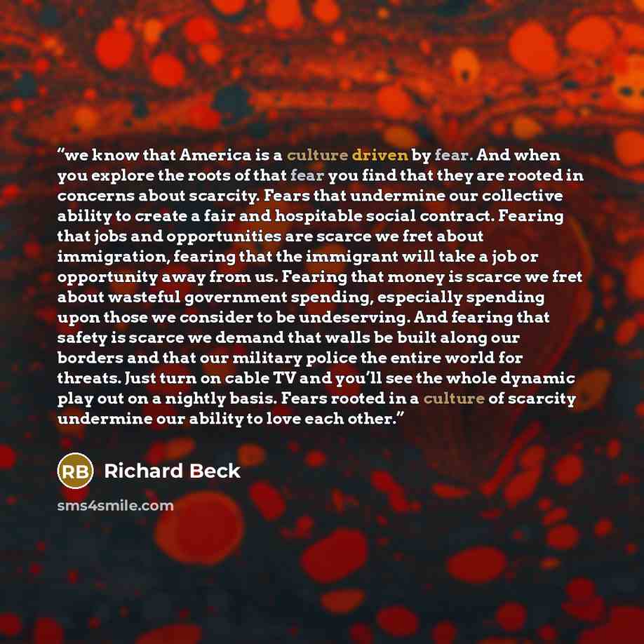 “we know that America is a culture driven by fear. And when you explore the roots of that fear you find that they are rooted in concerns about scarcity. Fears that undermine our collective ability to create a fair and hospitable social contract. Fearing that jobs and opportunities are scarce we…” quote by Richard Beck
