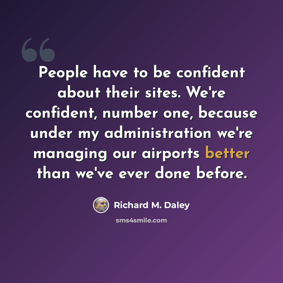 “People have to be confident about their sites. We're confident, number one, because under my administration we're managing our airports better than we've ever done before.” quote by Richard M. Daley