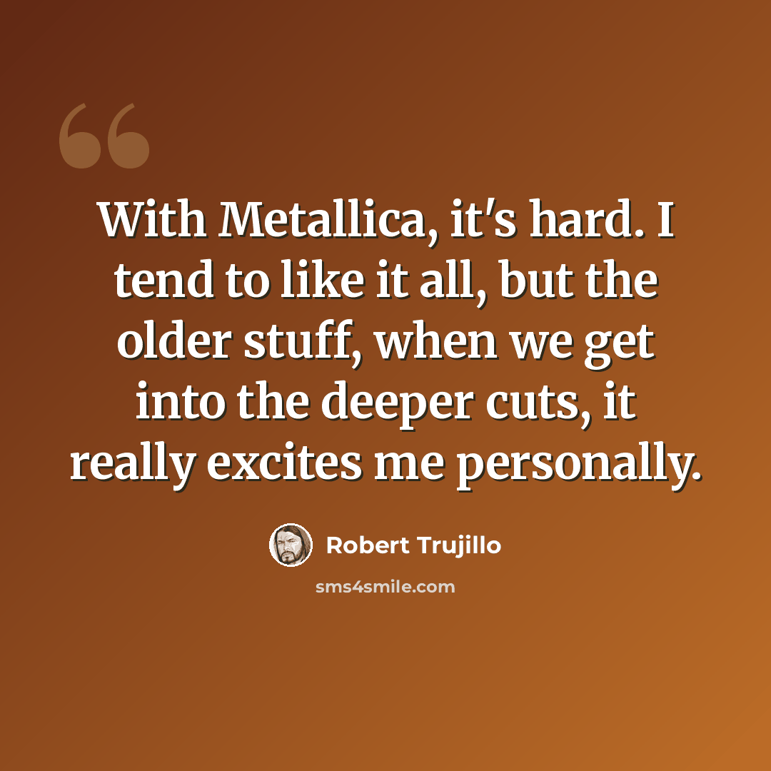 “With Metallica, it's hard. I tend to like it all, but the older stuff, when we get into the deeper cuts, it really excites me personally.” quote by Robert Trujillo