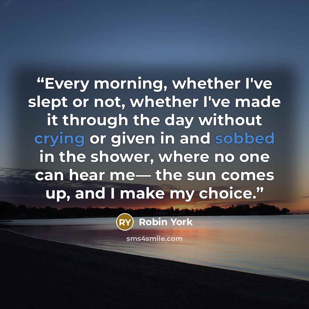 “Every morning, whether I've slept or not, whether I've made it through the day without crying or given in and sobbed in the shower, where no one can hear me― the sun comes up, and I make my choice.” quote by Robin York