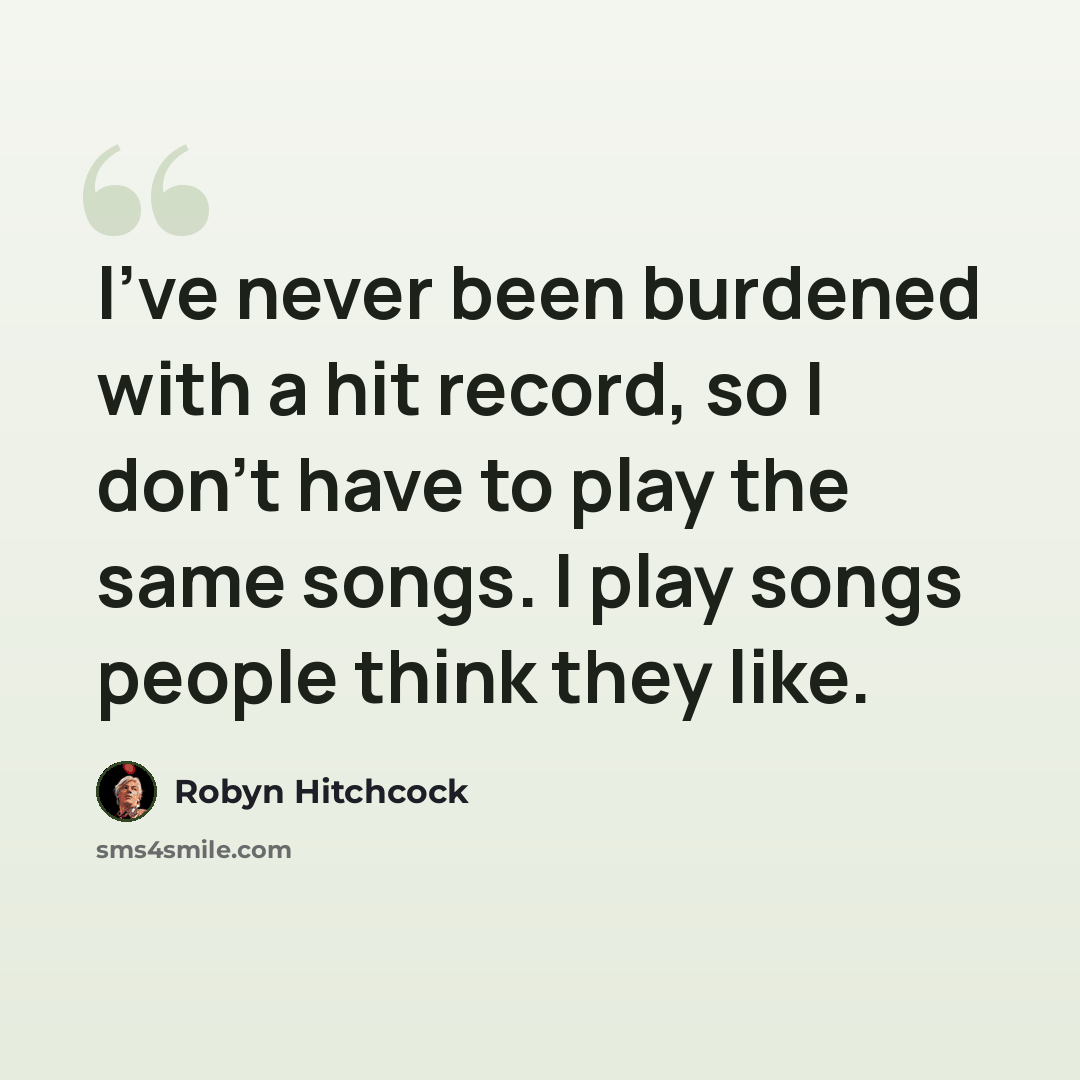 “I've never been burdened with a hit record, so I don't have to play the same songs. I play songs people think they like.” quote by Robyn Hitchcock