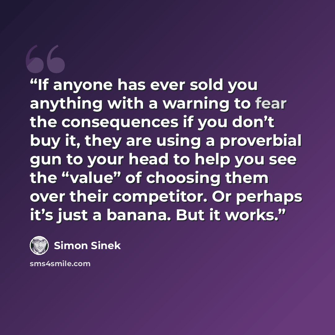 “If anyone has ever sold you anything with a warning to fear the consequences if you don’t buy it, they are using a proverbial gun to your head to help you see the “value” of choosing them over their competitor. Or perhaps it’s just a banana. But it works.” quote by Simon Sinek