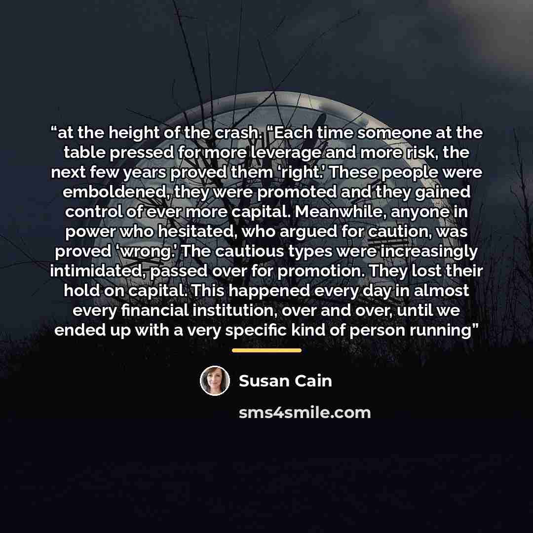 “at the height of the crash. “Each time someone at the table pressed for more leverage and more risk, the next few years proved them ‘right.’ These people were emboldened, they were promoted and they gained control of ever more capital. Meanwhile, anyone in power who hesitated, who argued for…” quote by Susan Cain
