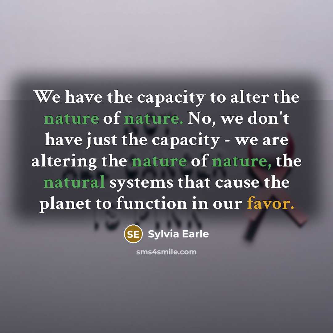 “We have the capacity to alter the nature of nature. No, we don't have just the capacity - we are altering the nature of nature, the natural systems that cause the planet to function in our favor.” quote by Sylvia Earle