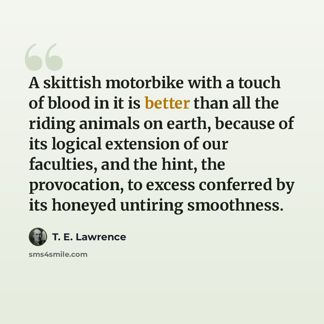 “A skittish motorbike with a touch of blood in it is better than all the riding animals on earth, because of its logical extension of our faculties, and the hint, the provocation, to excess conferred by its honeyed untiring smoothness.” quote by T. E. Lawrence