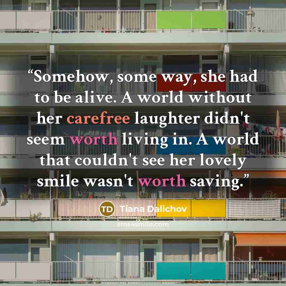 “Somehow, some way, she had to be alive. A world without her carefree laughter didn't seem worth living in. A world that couldn't see her lovely smile wasn't worth saving.” quote by Tiana Dalichov
