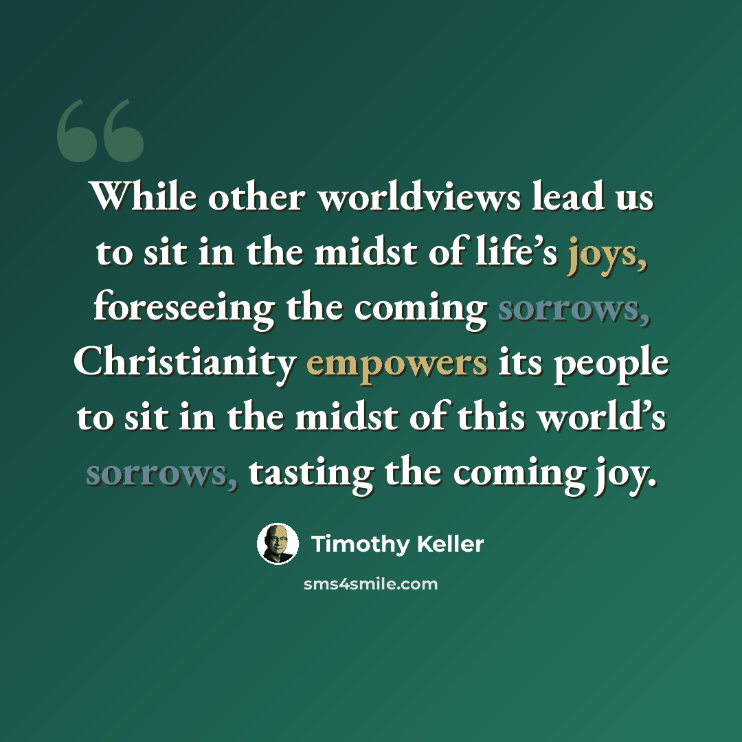 “While other worldviews lead us to sit in the midst of life’s joys, foreseeing the coming sorrows, Christianity empowers its people to sit in the midst of this world’s sorrows, tasting the coming joy.” quote by Timothy Keller
