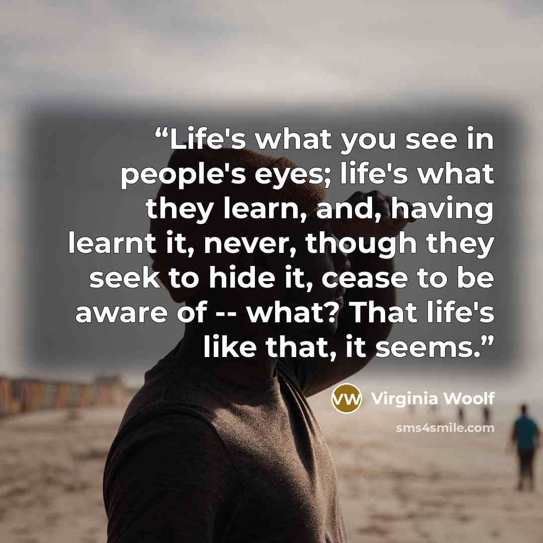 “Life's what you see in people's eyes; life's what they learn, and, having learnt it, never, though they seek to hide it, cease to be aware of -- what? That life's like that, it seems.” quote by Virginia Woolf
