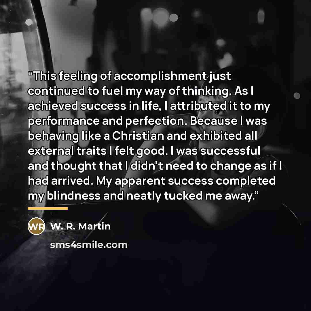 “This feeling of accomplishment just continued to fuel my way of thinking. As I achieved success in life, I attributed it to my performance and perfection. Because I was behaving like a Christian and exhibited all external traits I felt good. I was successful and thought that I didn’t need to…” quote by W. R. Martin