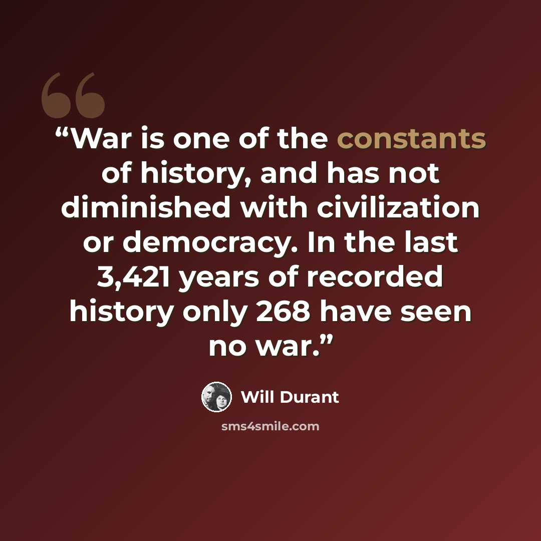 “War is one of the constants of history, and has not diminished with civilization or democracy. In the last 3,421 years of recorded history only 268 have seen no war.” quote by Will Durant