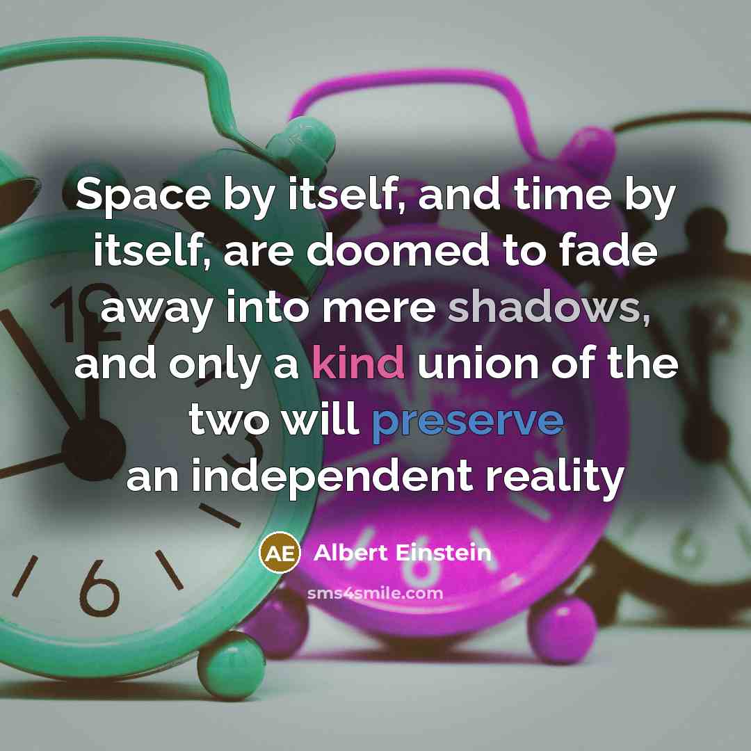 “Space by itself, and time by itself, are doomed to fade away into mere shadows, and only a kind union of the two will preserve an independent reality” quote by Albert Einstein