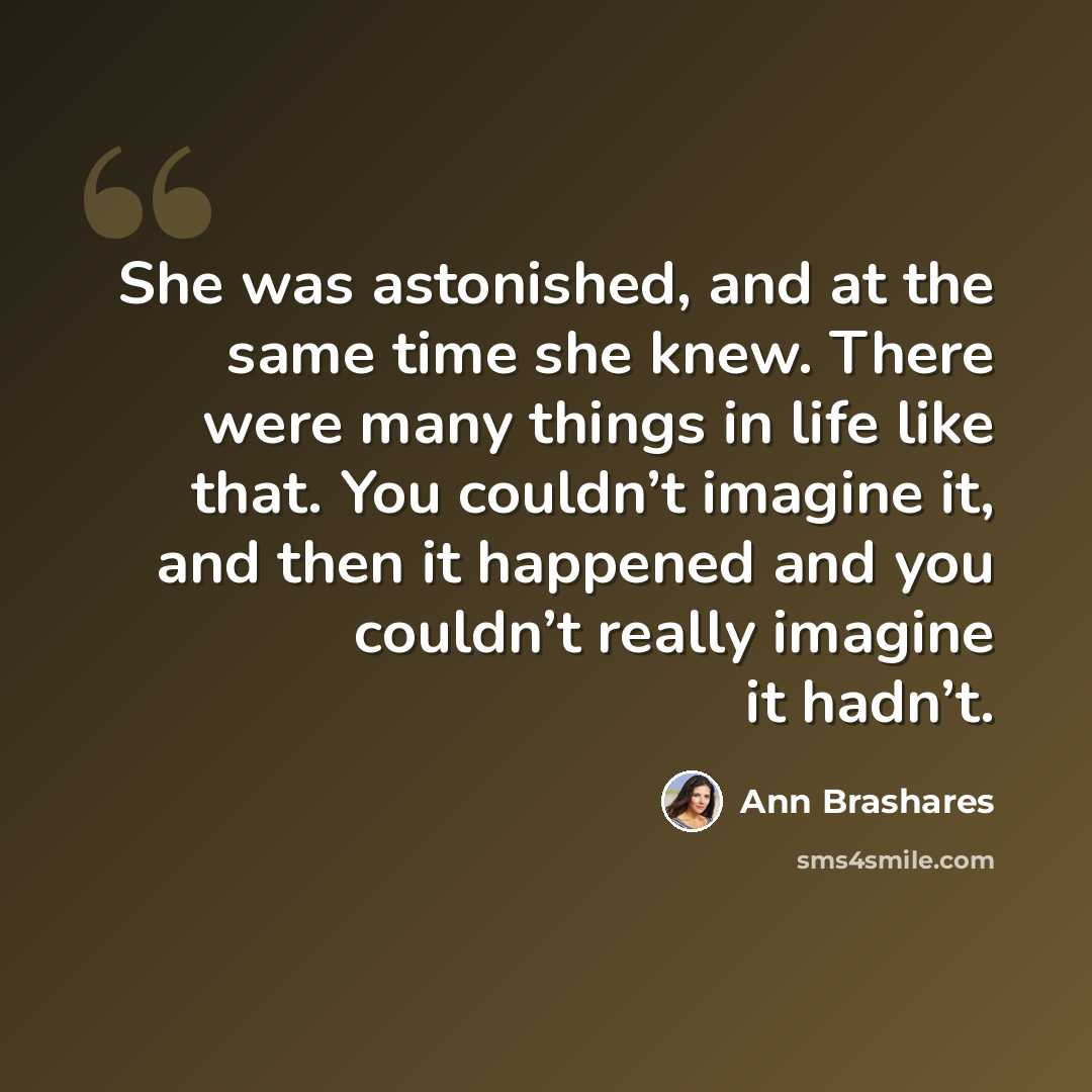 “She was astonished, and at the same time she knew. There were many things in life like that. You couldn’t imagine it, and then it happened and you couldn’t really imagine it hadn’t.” quote by Ann Brashares