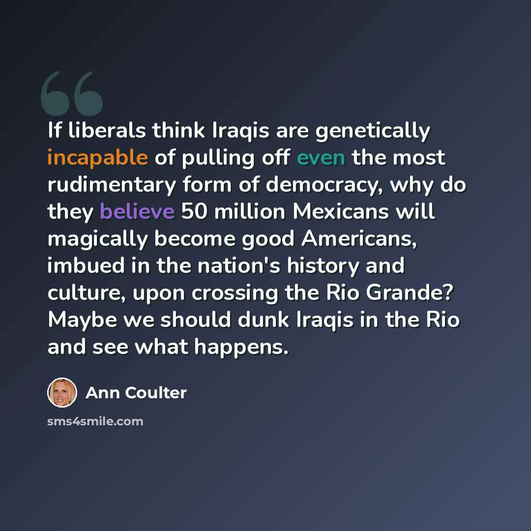 “If liberals think Iraqis are genetically incapable of pulling off even the most rudimentary form of democracy, why do they believe 50 million Mexicans will magically become good Americans, imbued in the nation's history and culture, upon crossing the Rio Grande? Maybe we should dunk Iraqis in the…” quote by Ann Coulter