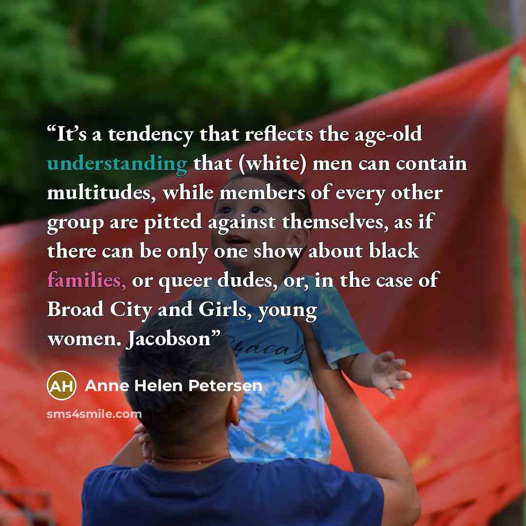 “It’s a tendency that reflects the age-old understanding that (white) men can contain multitudes, while members of every other group are pitted against themselves, as if there can be only one show about black families, or queer dudes, or, in the case of Broad City and Girls, young women. Jacobson” quote by Anne Helen Petersen