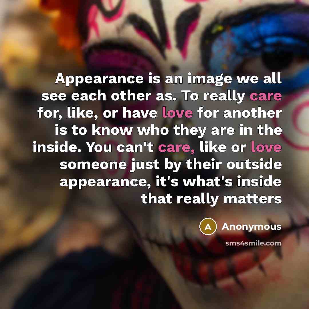 “Appearance is an image we all see each other as. To really care for, like, or have love for another is to know who they are in the inside. You can't care, like or love someone just by their outside appearance, it's what's inside that really matters” quote by Anonymous