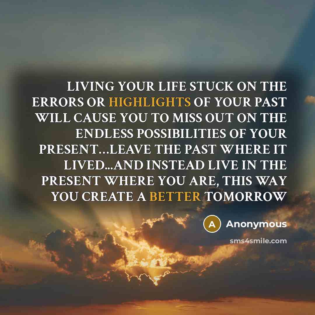 “LIVING YOUR LIFE STUCK ON THE ERRORS OR HIGHLIGHTS OF YOUR PAST WILL CAUSE YOU TO MISS OUT ON THE ENDLESS POSSIBILITIES OF YOUR PRESENT…LEAVE THE PAST WHERE IT LIVED...AND INSTEAD LIVE IN THE PRESENT WHERE YOU ARE, THIS WAY YOU CREATE A BETTER TOMORROW” quote by Anonymous