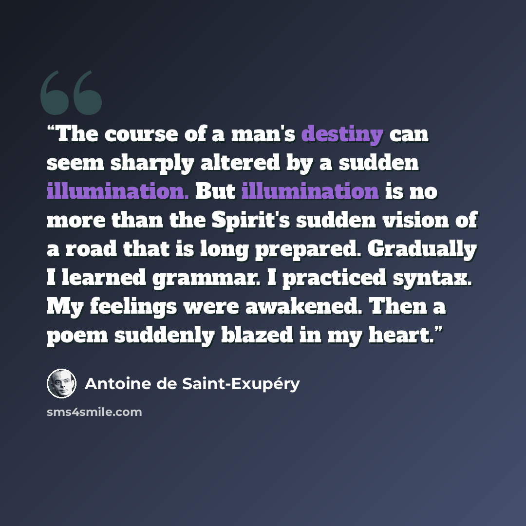 “The course of a man's destiny can seem sharply altered by a sudden illumination. But illumination is no more than the Spirit's sudden vision of a road that is long prepared. Gradually I learned grammar. I practiced syntax. My feelings were awakened. Then a poem suddenly blazed in my heart.” quote by Antoine de Saint-Exupéry