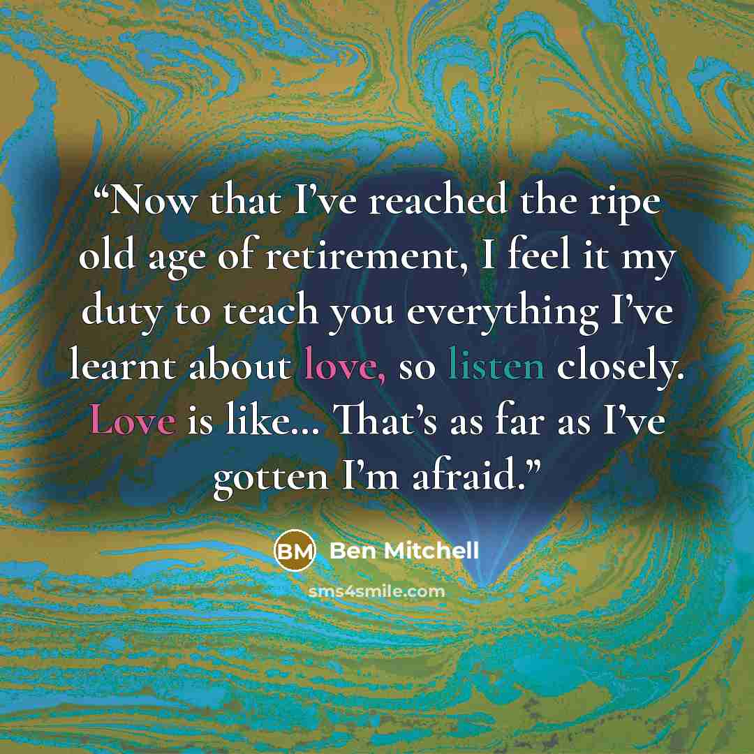 “Now that I’ve reached the ripe old age of retirement, I feel it my duty to teach you everything I’ve learnt about love, so listen closely. Love is like… That’s as far as I’ve gotten I’m afraid.” quote by Ben Mitchell
