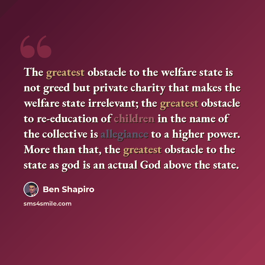 “The greatest obstacle to the welfare state is not greed but private charity that makes the welfare state irrelevant; the greatest obstacle to re-education of children in the name of the collective is allegiance to a higher power. More than that, the greatest obstacle to the state as god is an…” quote by Ben Shapiro