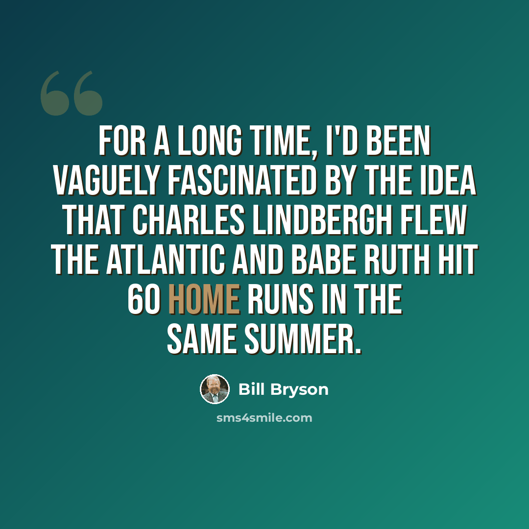 “For a long time, I'd been vaguely fascinated by the idea that Charles Lindbergh flew the Atlantic and Babe Ruth hit 60 home runs in the same summer.” quote by Bill Bryson