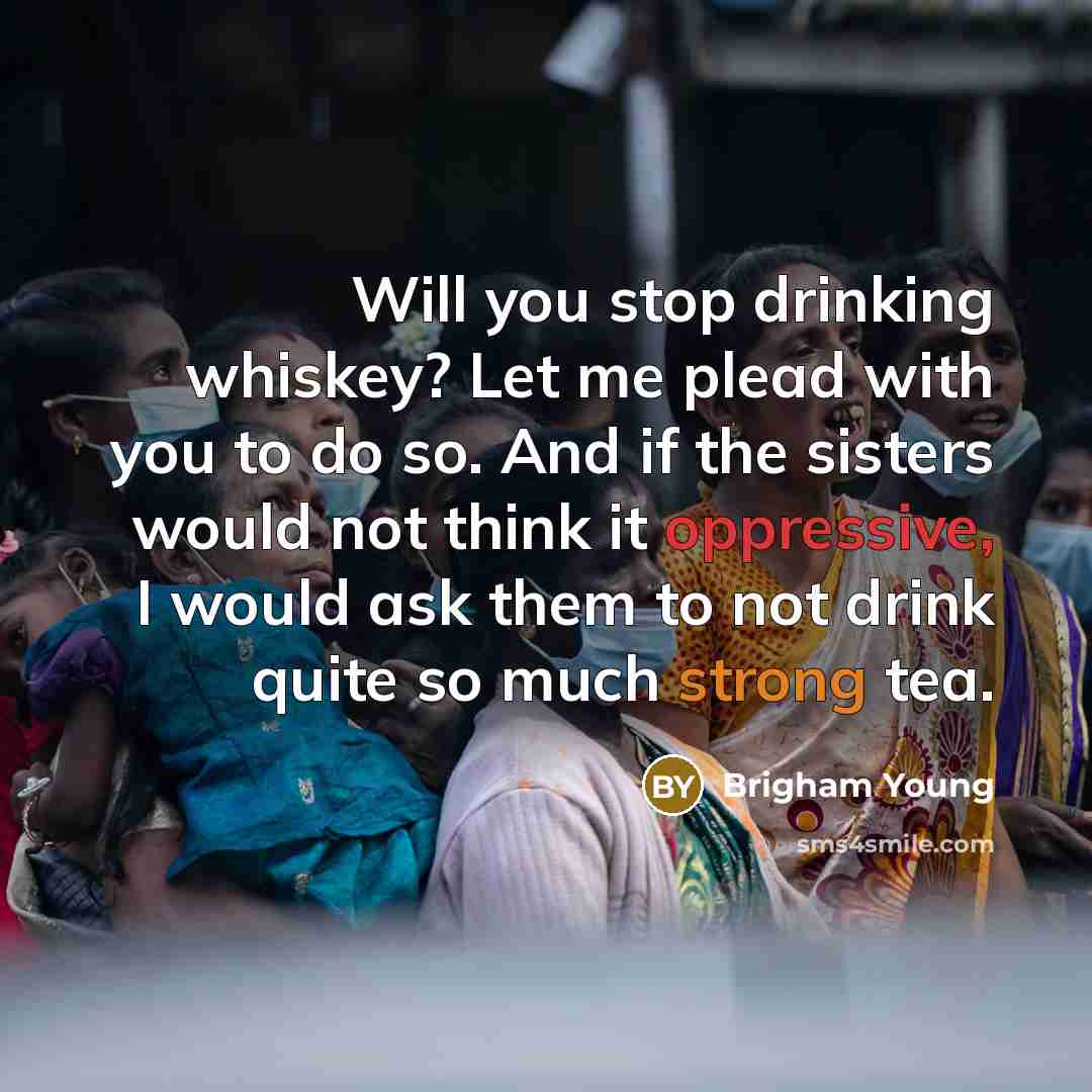 “Will you stop drinking whiskey? Let me plead with you to do so. And if the sisters would not think it oppressive, I would ask them to not drink quite so much strong tea.” quote by Brigham Young