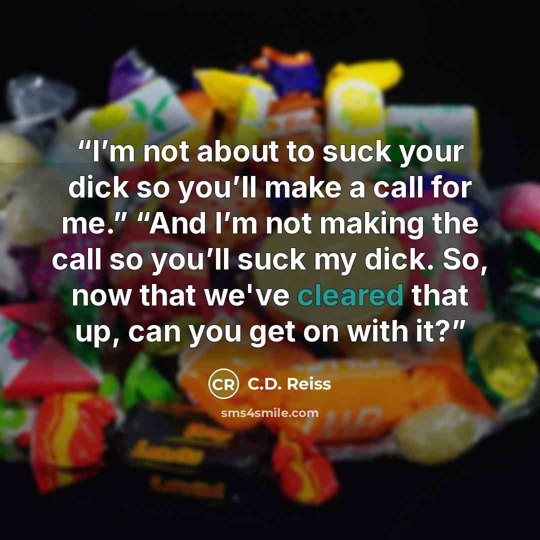 “I’m not about to suck your dick so you’ll make a call for me.” “And I’m not making the call so you’ll suck my dick. So, now that we've cleared that up, can you get on with it?” quote by C.D. Reiss
