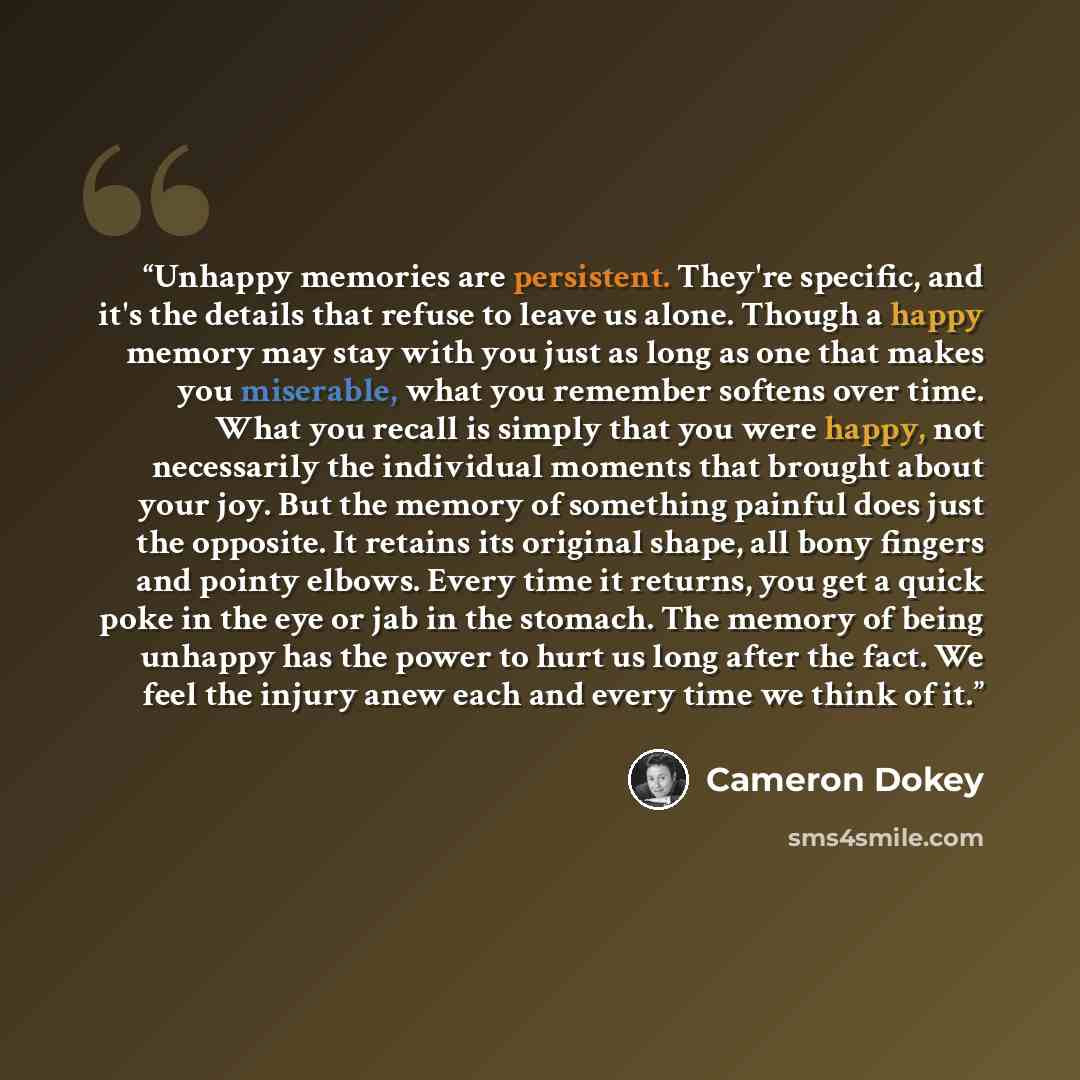 “Unhappy memories are persistent. They're specific, and it's the details that refuse to leave us alone. Though a happy memory may stay with you just as long as one that makes you miserable, what you remember softens over time. What you recall is simply that you were happy, not necessarily the…” quote by Cameron Dokey